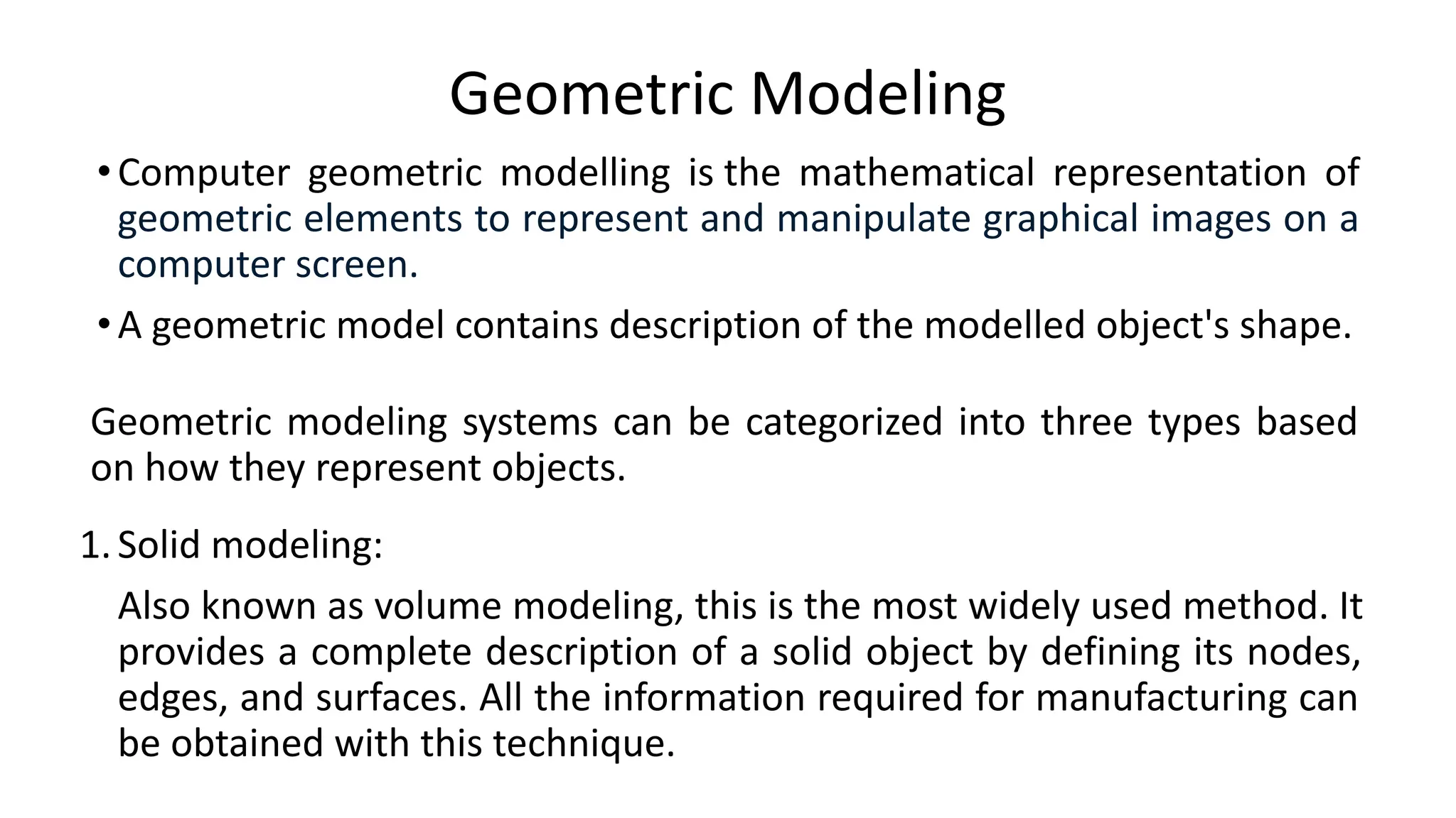 Geometric Modeling
•Computer geometric modelling is the mathematical representation of
geometric elements to represent and manipulate graphical images on a
computer screen.
•A geometric model contains description of the modelled object's shape.
Geometric modeling systems can be categorized into three types based
on how they represent objects.
1.Solid modeling:
Also known as volume modeling, this is the most widely used method. It
provides a complete description of a solid object by defining its nodes,
edges, and surfaces. All the information required for manufacturing can
be obtained with this technique.
 