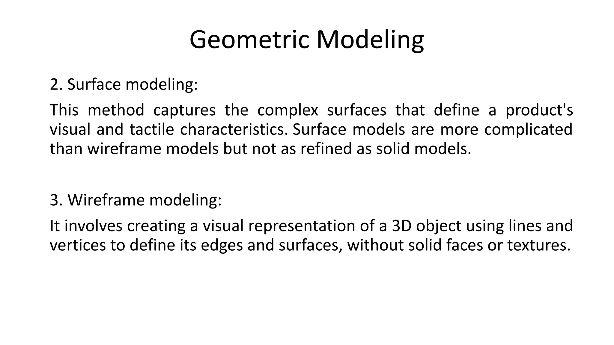 Geometric Modeling
2. Surface modeling:
This method captures the complex surfaces that define a product's
visual and tactile characteristics. Surface models are more complicated
than wireframe models but not as refined as solid models.
3. Wireframe modeling:
It involves creating a visual representation of a 3D object using lines and
vertices to define its edges and surfaces, without solid faces or textures.
 