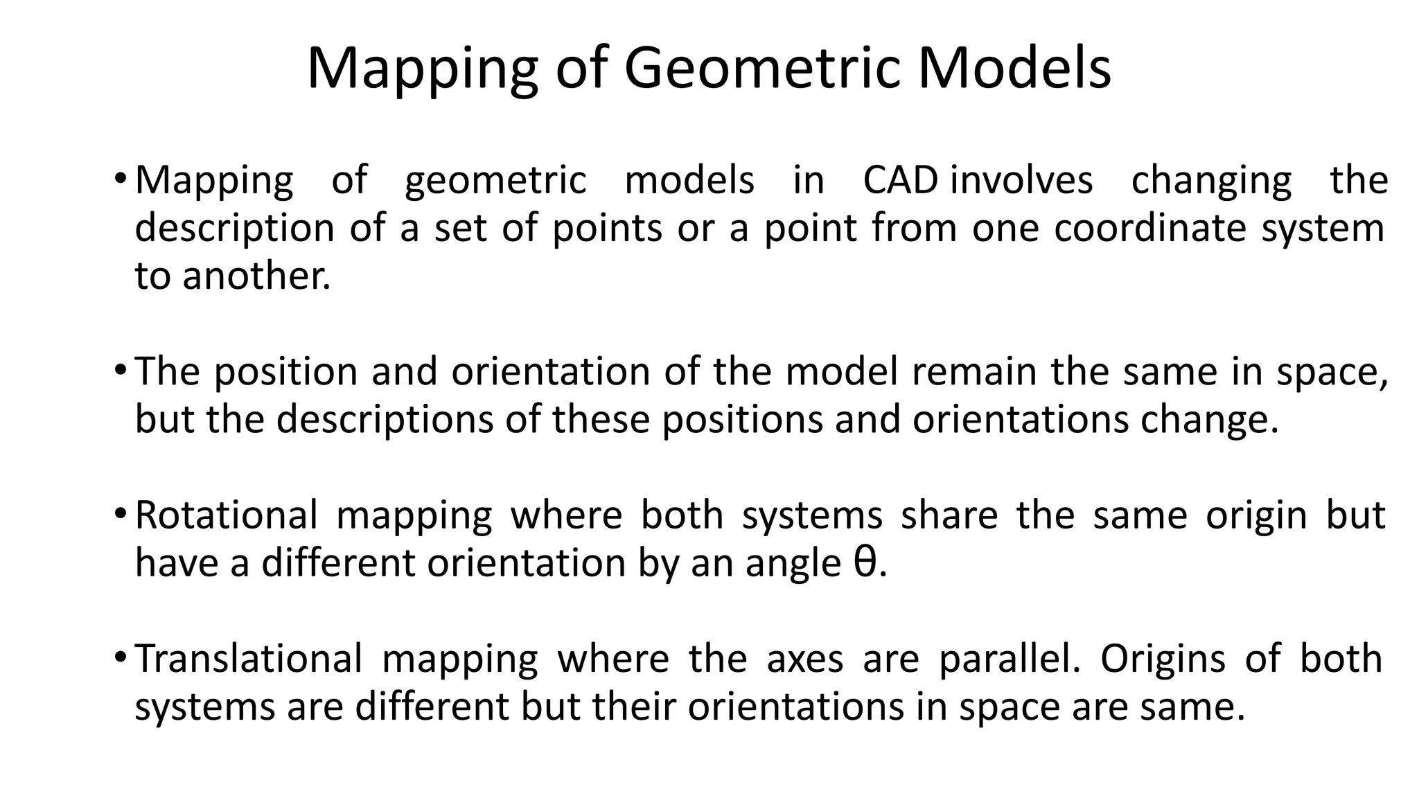Mapping of Geometric Models
•Mapping of geometric models in CAD involves changing the
description of a set of points or a point from one coordinate system
to another.
•The position and orientation of the model remain the same in space,
but the descriptions of these positions and orientations change.
•Rotational mapping where both systems share the same origin but
have a different orientation by an angle θ.
•Translational mapping where the axes are parallel. Origins of both
systems are different but their orientations in space are same.
 