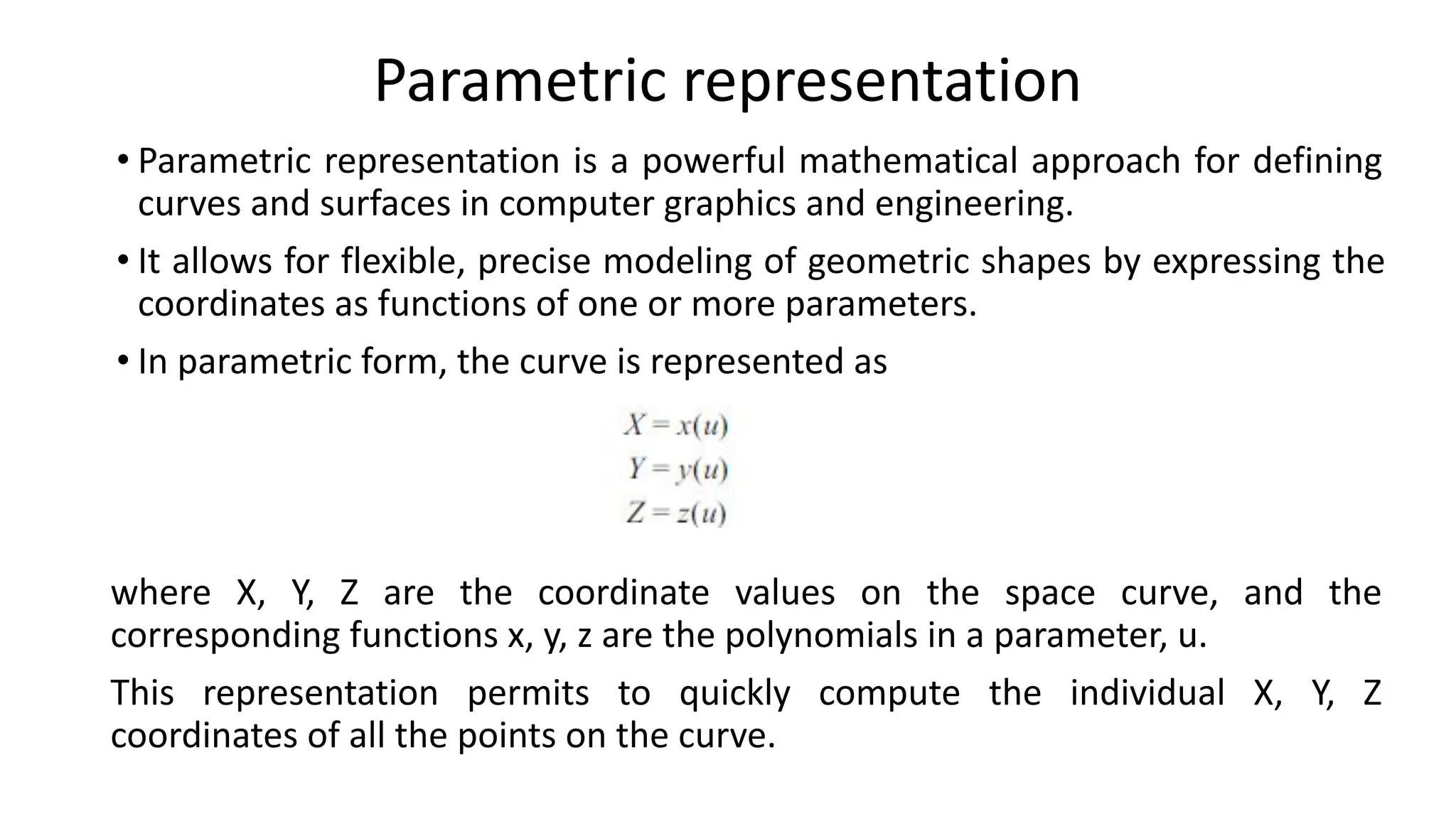 Parametric representation
• Parametric representation is a powerful mathematical approach for defining
curves and surfaces in computer graphics and engineering.
• It allows for flexible, precise modeling of geometric shapes by expressing the
coordinates as functions of one or more parameters.
• In parametric form, the curve is represented as
where X, Y, Z are the coordinate values on the space curve, and the
corresponding functions x, y, z are the polynomials in a parameter, u.
This representation permits to quickly compute the individual X, Y, Z
coordinates of all the points on the curve.
 