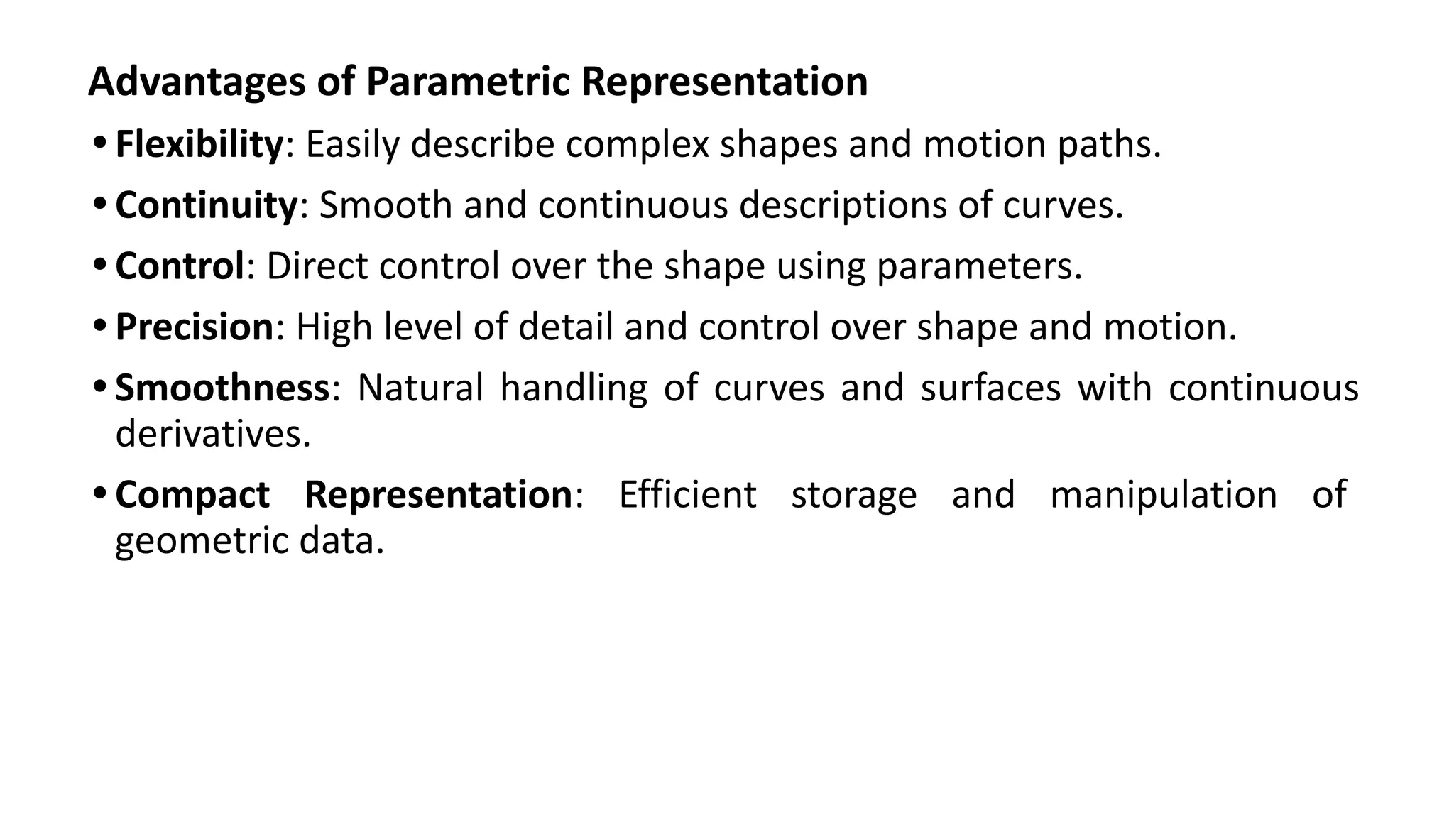 Advantages of Parametric Representation
• Flexibility: Easily describe complex shapes and motion paths.
• Continuity: Smooth and continuous descriptions of curves.
• Control: Direct control over the shape using parameters.
• Precision: High level of detail and control over shape and motion.
• Smoothness: Natural handling of curves and surfaces with continuous
derivatives.
• Compact Representation: Efficient storage and manipulation of
geometric data.
 