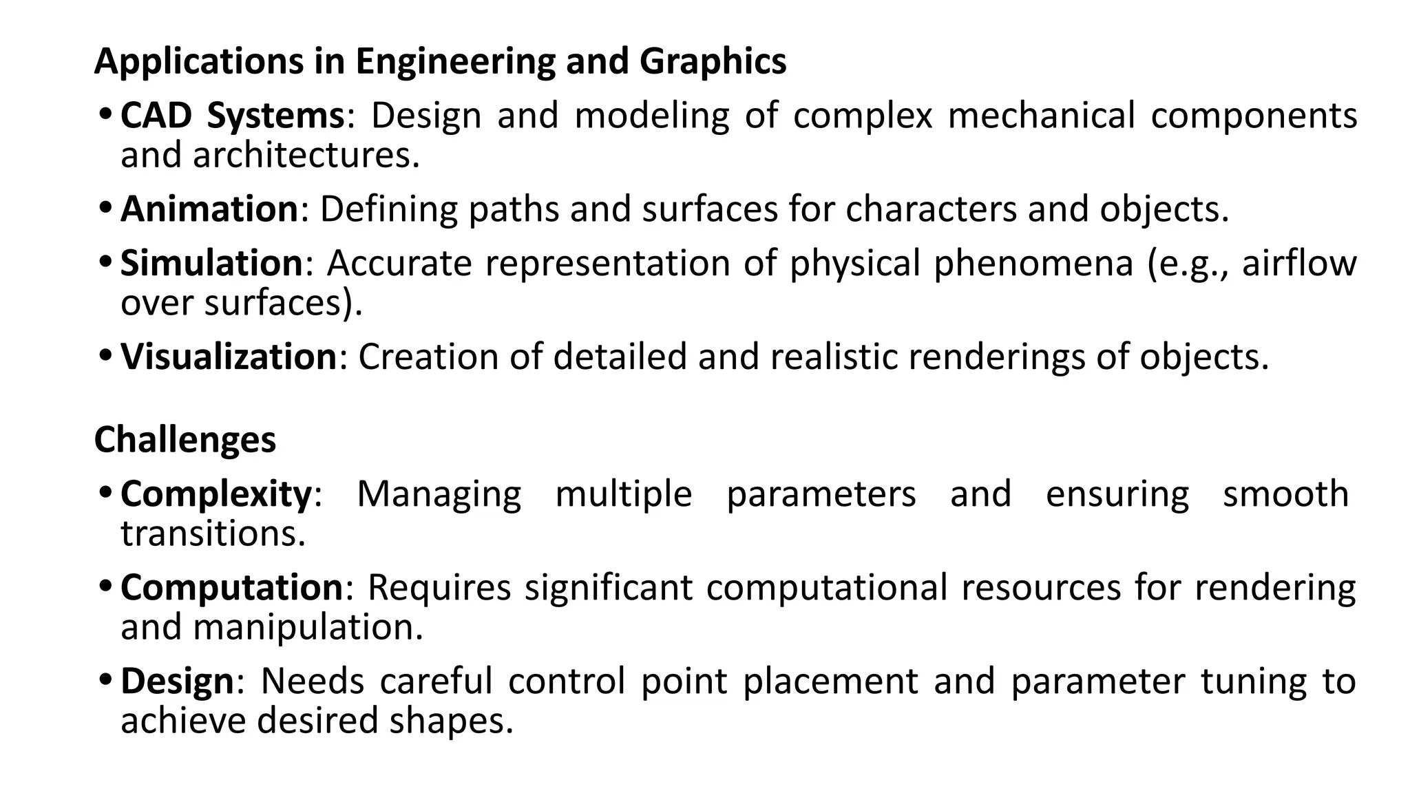 Applications in Engineering and Graphics
• CAD Systems: Design and modeling of complex mechanical components
and architectures.
• Animation: Defining paths and surfaces for characters and objects.
• Simulation: Accurate representation of physical phenomena (e.g., airflow
over surfaces).
• Visualization: Creation of detailed and realistic renderings of objects.
Challenges
• Complexity: Managing multiple parameters and ensuring smooth
transitions.
• Computation: Requires significant computational resources for rendering
and manipulation.
• Design: Needs careful control point placement and parameter tuning to
achieve desired shapes.
 