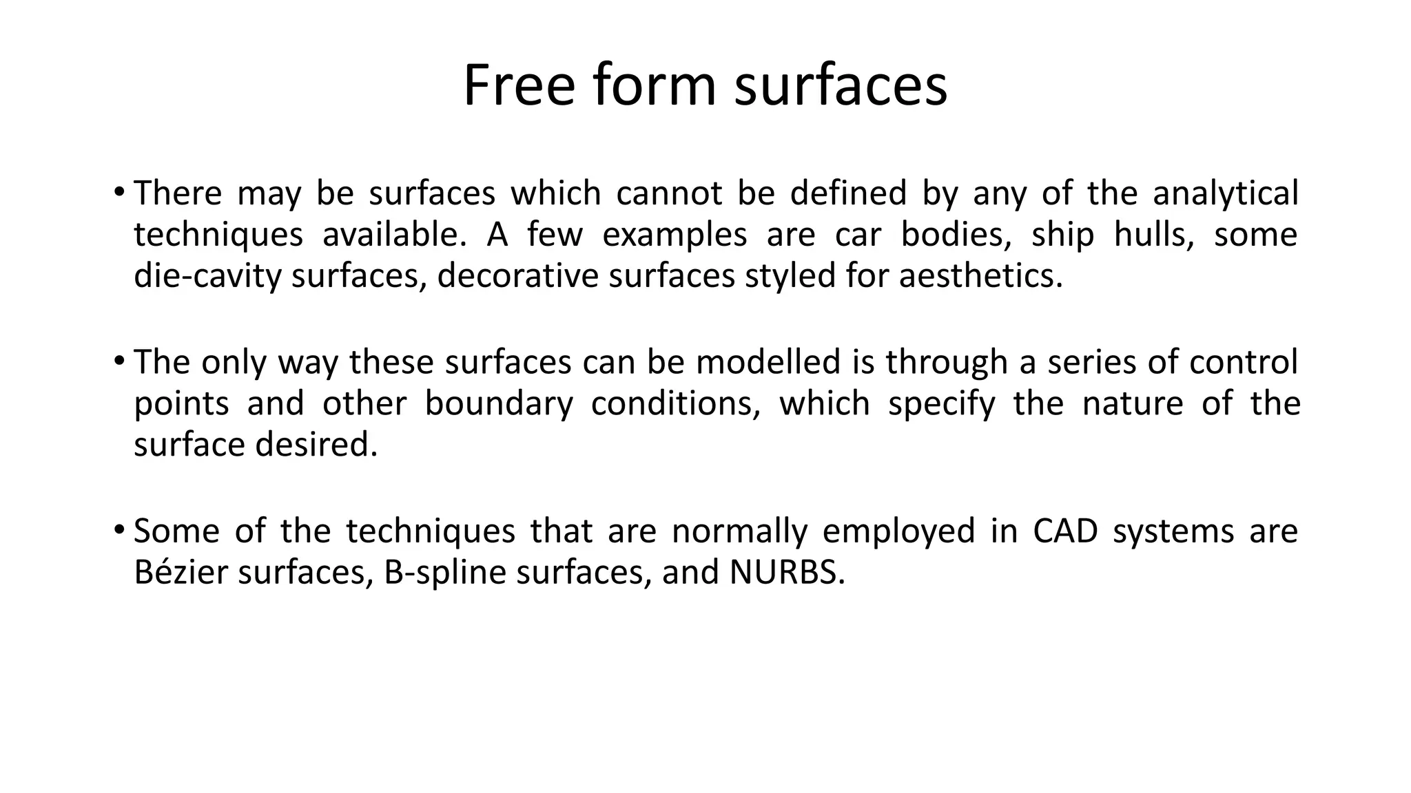 Free form surfaces
• There may be surfaces which cannot be defined by any of the analytical
techniques available. A few examples are car bodies, ship hulls, some
die-cavity surfaces, decorative surfaces styled for aesthetics.
• The only way these surfaces can be modelled is through a series of control
points and other boundary conditions, which specify the nature of the
surface desired.
• Some of the techniques that are normally employed in CAD systems are
Bézier surfaces, B-spline surfaces, and NURBS.
 