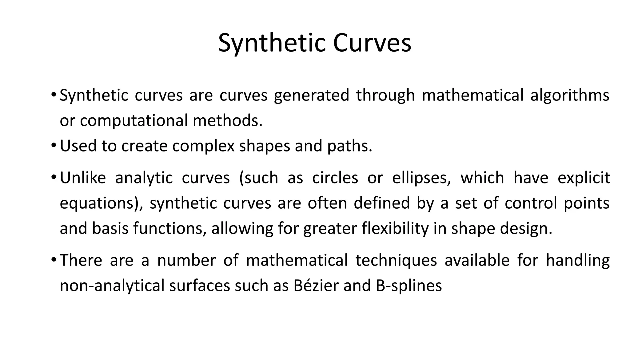 Synthetic Curves
•Synthetic curves are curves generated through mathematical algorithms
or computational methods.
•Used to create complex shapes and paths.
•Unlike analytic curves (such as circles or ellipses, which have explicit
equations), synthetic curves are often defined by a set of control points
and basis functions, allowing for greater flexibility in shape design.
•There are a number of mathematical techniques available for handling
non-analytical surfaces such as Bézier and B-splines
 