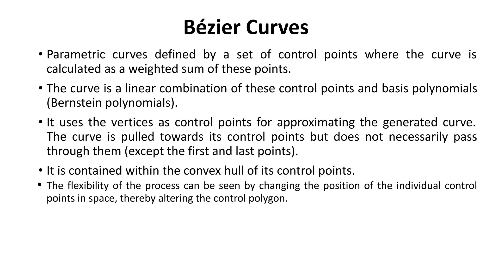 Bézier Curves
• Parametric curves defined by a set of control points where the curve is
calculated as a weighted sum of these points.
• The curve is a linear combination of these control points and basis polynomials
(Bernstein polynomials).
• It uses the vertices as control points for approximating the generated curve.
The curve is pulled towards its control points but does not necessarily pass
through them (except the first and last points).
• It is contained within the convex hull of its control points.
• The flexibility of the process can be seen by changing the position of the individual control
points in space, thereby altering the control polygon.
 