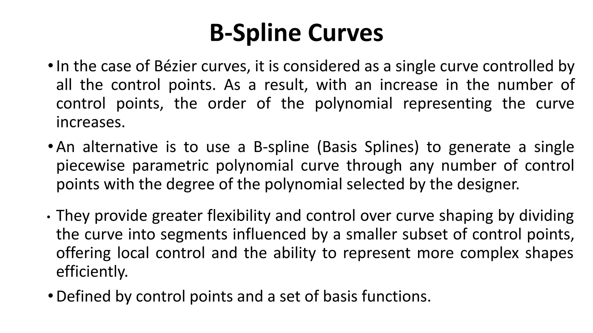 B-Spline Curves
•In the case of Bézier curves, it is considered as a single curve controlled by
all the control points. As a result, with an increase in the number of
control points, the order of the polynomial representing the curve
increases.
•An alternative is to use a B-spline (Basis Splines) to generate a single
piecewise parametric polynomial curve through any number of control
points with the degree of the polynomial selected by the designer.
• They provide greater flexibility and control over curve shaping by dividing
the curve into segments influenced by a smaller subset of control points,
offering local control and the ability to represent more complex shapes
efficiently.
•Defined by control points and a set of basis functions.
 
