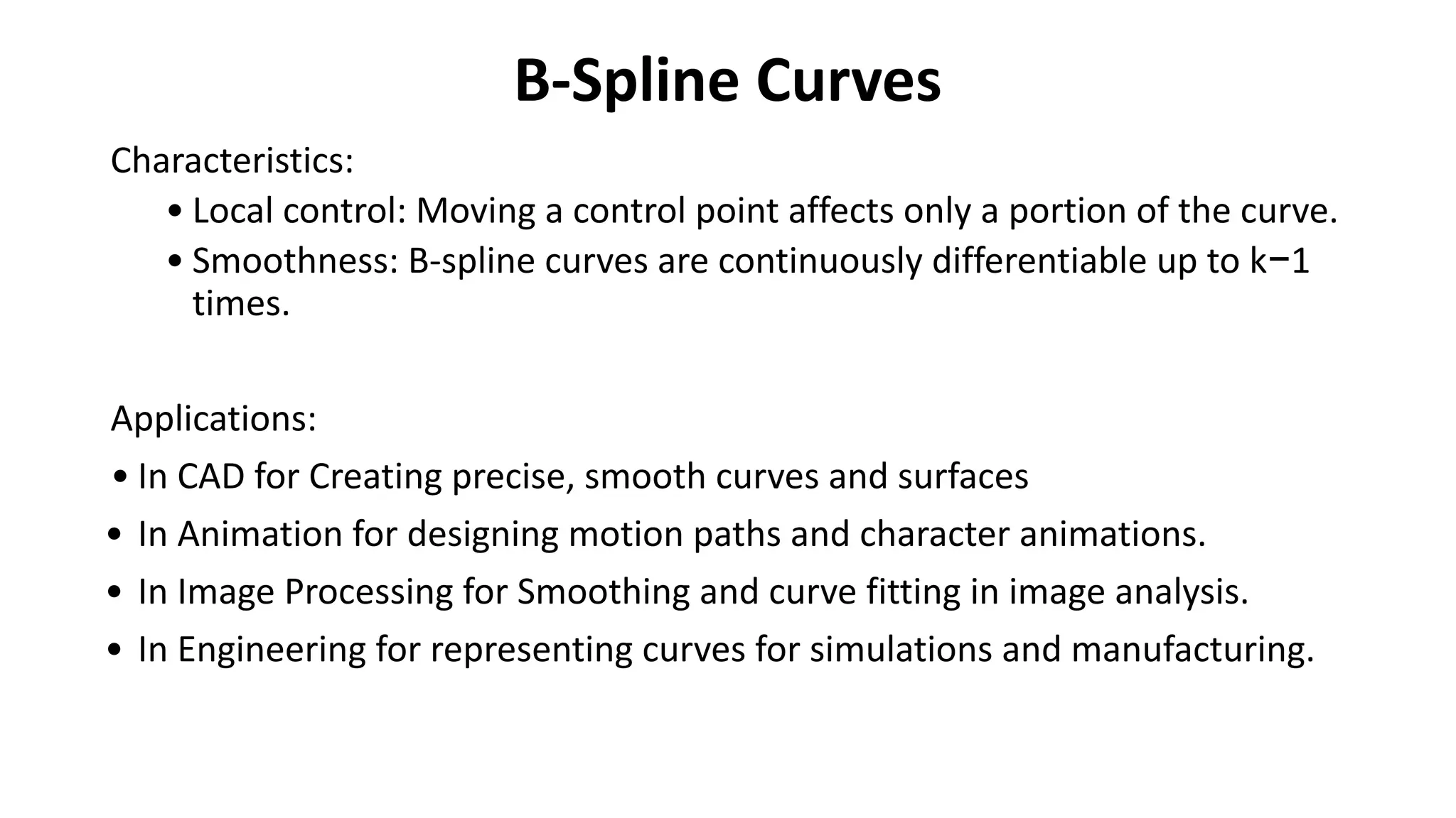 B-Spline Curves
Characteristics:
• Local control: Moving a control point affects only a portion of the curve.
• Smoothness: B-spline curves are continuously differentiable up to k−1
times.
Applications:
• In CAD for Creating precise, smooth curves and surfaces
• In Animation for designing motion paths and character animations.
• In Image Processing for Smoothing and curve fitting in image analysis.
• In Engineering for representing curves for simulations and manufacturing.
 
