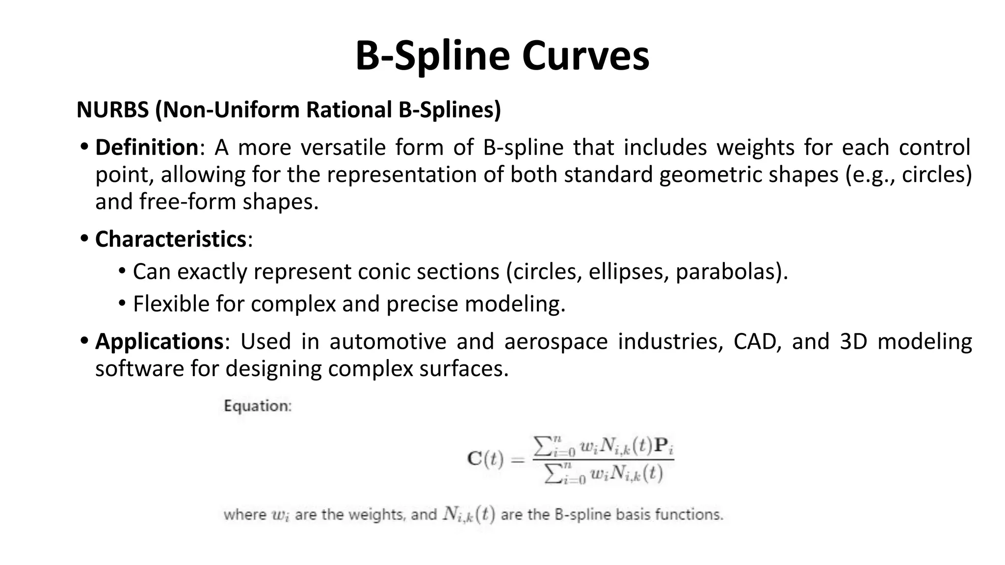 B-Spline Curves
NURBS (Non-Uniform Rational B-Splines)
• Definition: A more versatile form of B-spline that includes weights for each control
point, allowing for the representation of both standard geometric shapes (e.g., circles)
and free-form shapes.
• Characteristics:
• Can exactly represent conic sections (circles, ellipses, parabolas).
• Flexible for complex and precise modeling.
• Applications: Used in automotive and aerospace industries, CAD, and 3D modeling
software for designing complex surfaces.
 