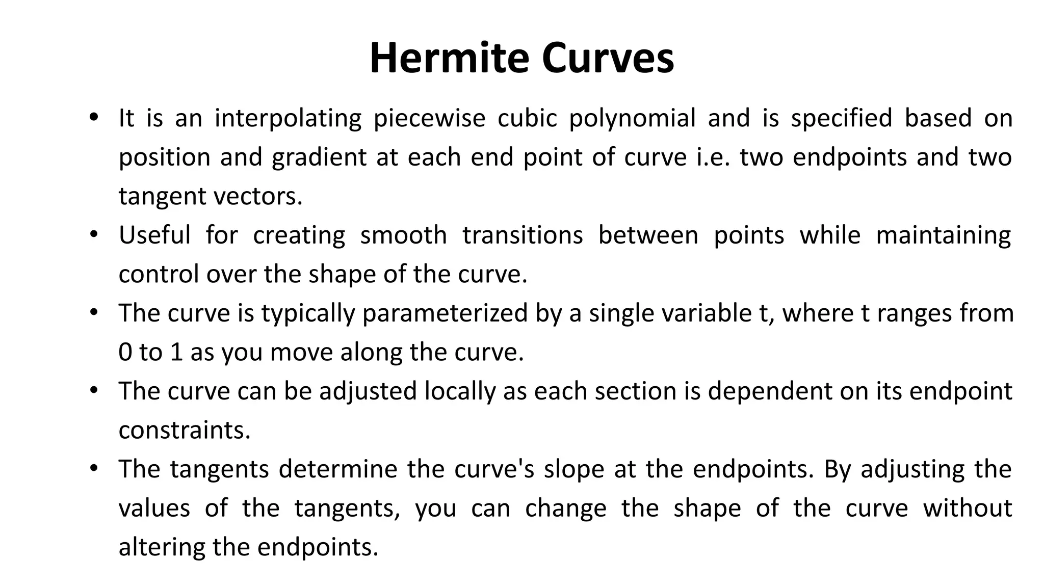 Hermite Curves
• It is an interpolating piecewise cubic polynomial and is specified based on
position and gradient at each end point of curve i.e. two endpoints and two
tangent vectors.
• Useful for creating smooth transitions between points while maintaining
control over the shape of the curve.
• The curve is typically parameterized by a single variable t, where t ranges from
0 to 1 as you move along the curve.
• The curve can be adjusted locally as each section is dependent on its endpoint
constraints.
• The tangents determine the curve's slope at the endpoints. By adjusting the
values of the tangents, you can change the shape of the curve without
altering the endpoints.
 