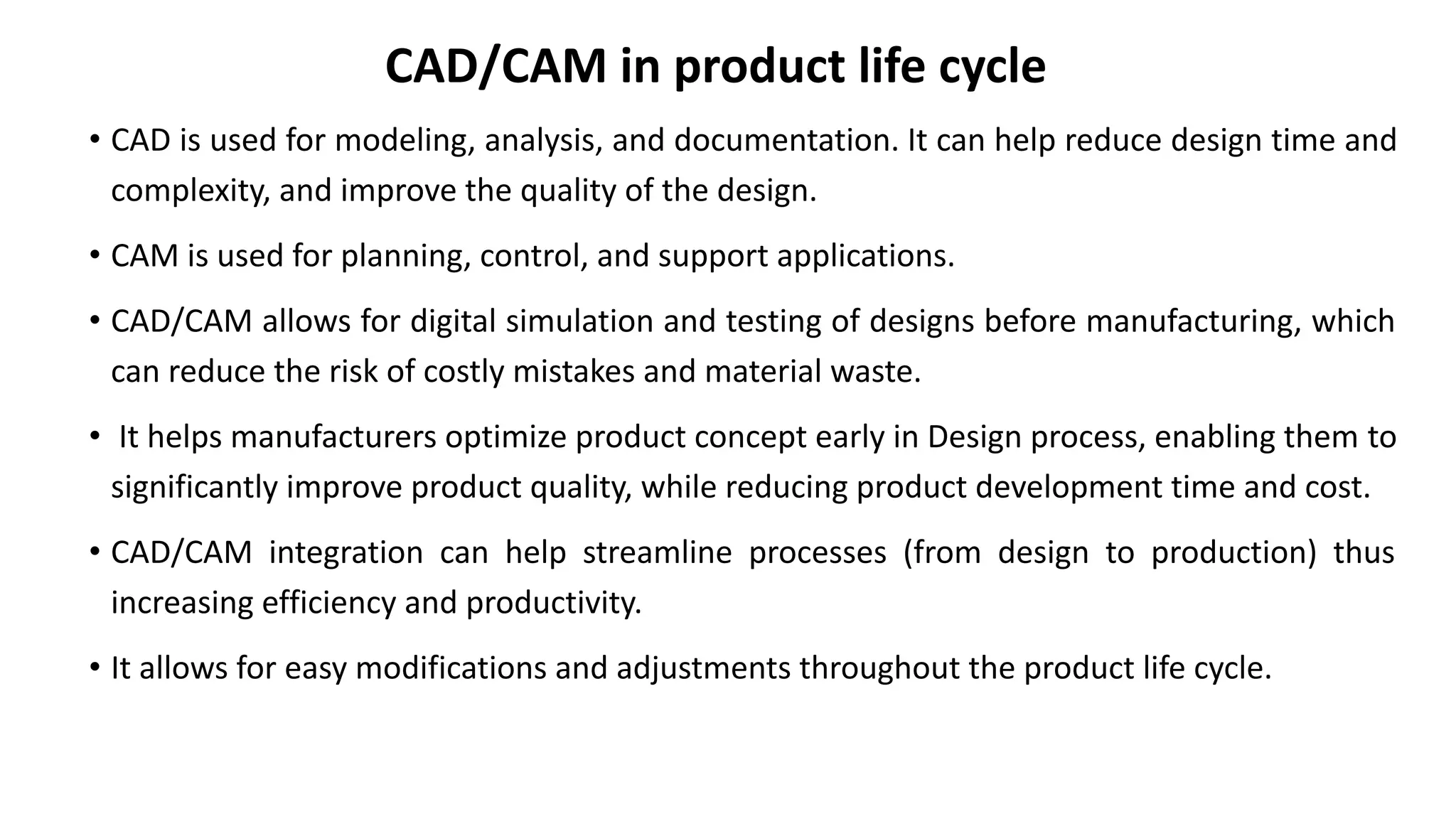 CAD/CAM in product life cycle
• CAD is used for modeling, analysis, and documentation. It can help reduce design time and
complexity, and improve the quality of the design.
• CAM is used for planning, control, and support applications.
• CAD/CAM allows for digital simulation and testing of designs before manufacturing, which
can reduce the risk of costly mistakes and material waste.
• It helps manufacturers optimize product concept early in Design process, enabling them to
significantly improve product quality, while reducing product development time and cost.
• CAD/CAM integration can help streamline processes (from design to production) thus
increasing efficiency and productivity.
• It allows for easy modifications and adjustments throughout the product life cycle.
 
