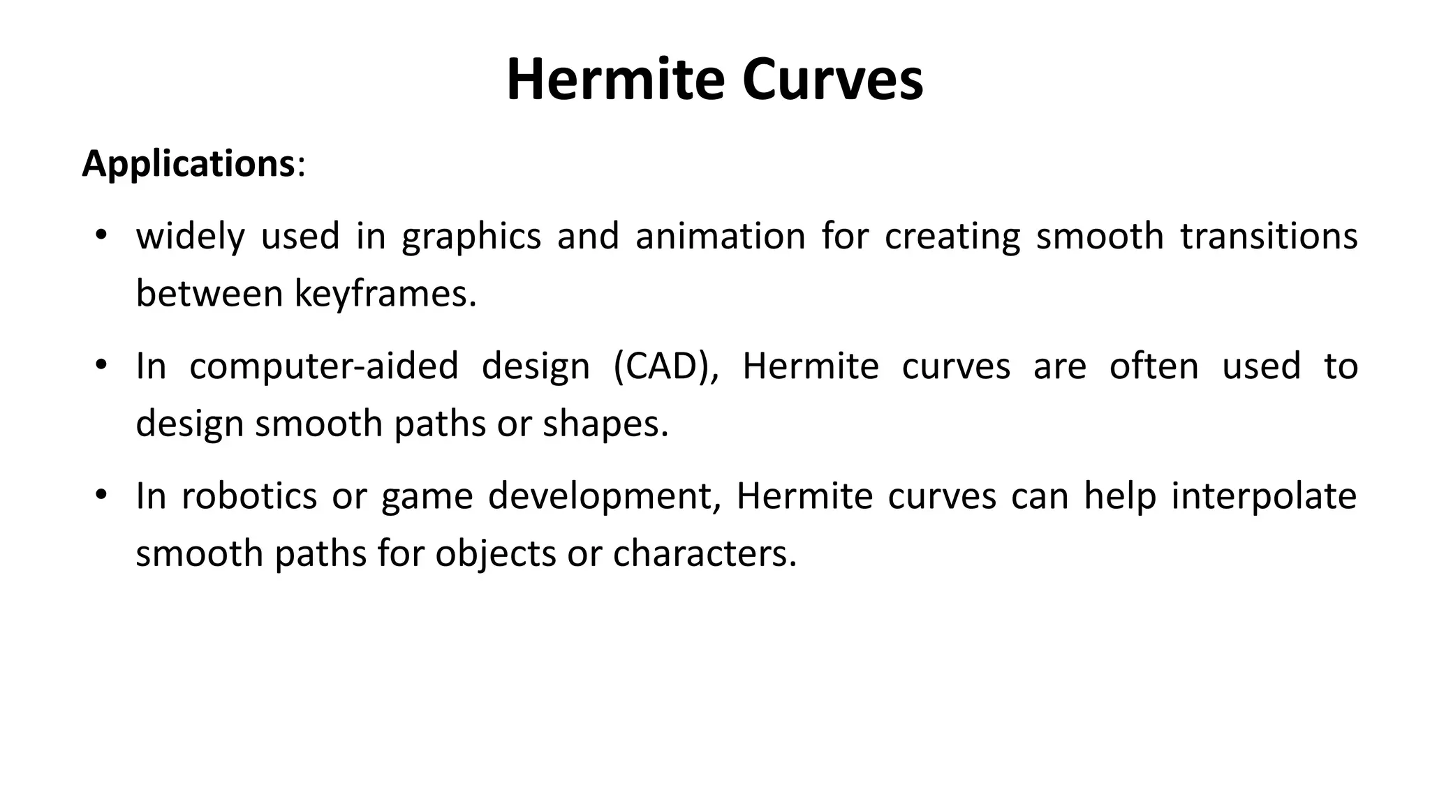 Hermite Curves
Applications:
• widely used in graphics and animation for creating smooth transitions
between keyframes.
• In computer-aided design (CAD), Hermite curves are often used to
design smooth paths or shapes.
• In robotics or game development, Hermite curves can help interpolate
smooth paths for objects or characters.
 