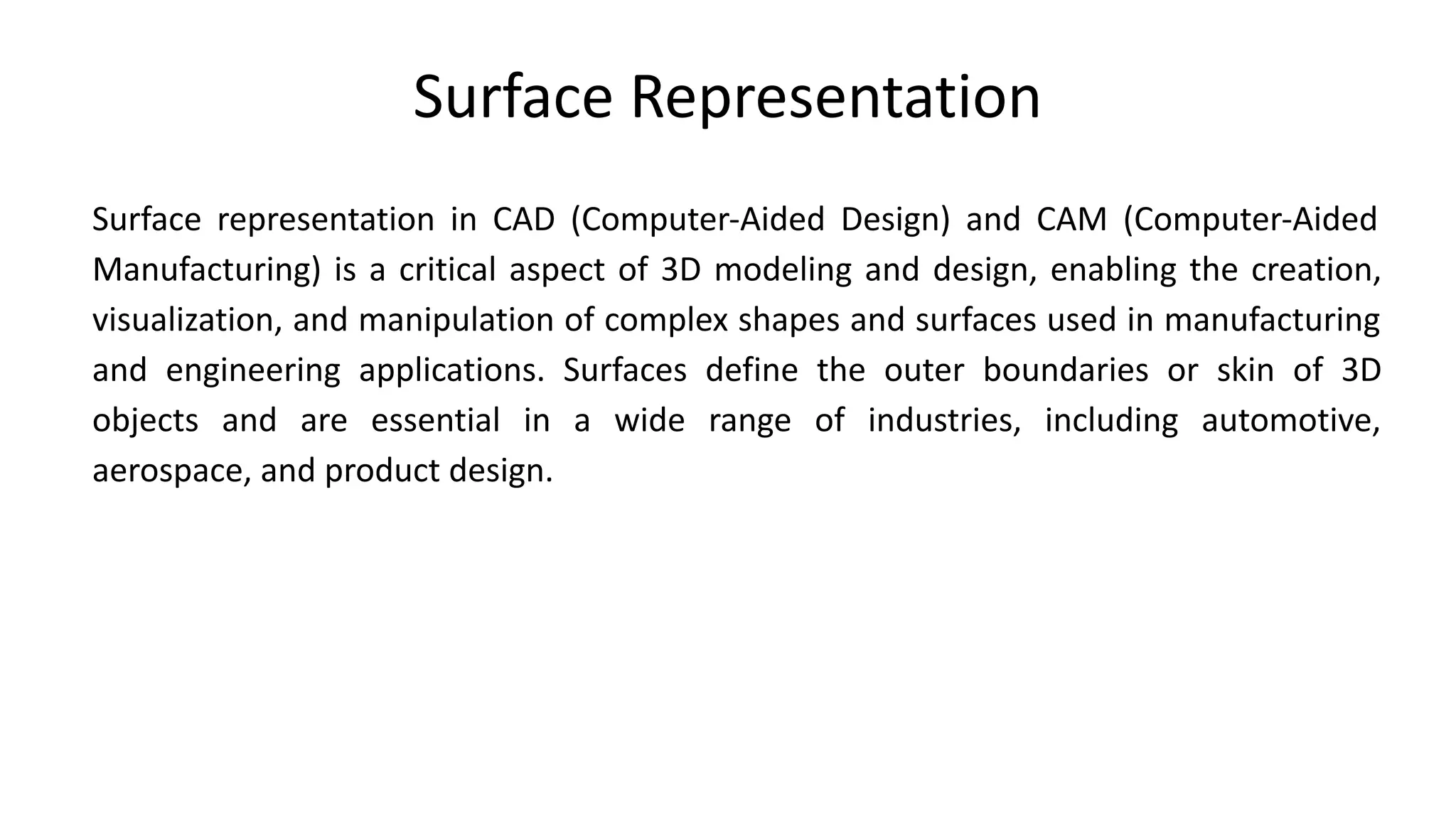 Surface Representation
Surface representation in CAD (Computer-Aided Design) and CAM (Computer-Aided
Manufacturing) is a critical aspect of 3D modeling and design, enabling the creation,
visualization, and manipulation of complex shapes and surfaces used in manufacturing
and engineering applications. Surfaces define the outer boundaries or skin of 3D
objects and are essential in a wide range of industries, including automotive,
aerospace, and product design.
 