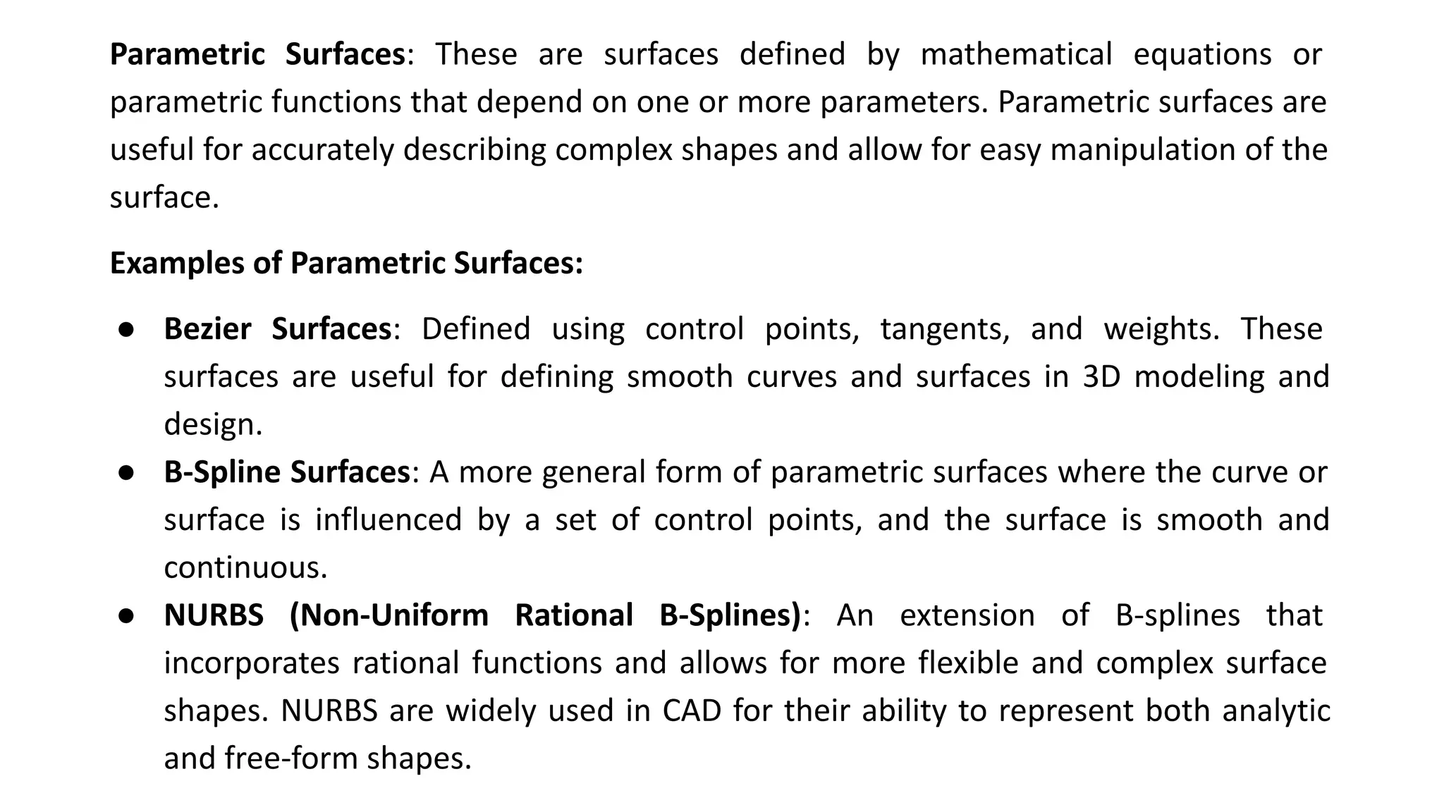Parametric Surfaces: These are surfaces defined by mathematical equations or
parametric functions that depend on one or more parameters. Parametric surfaces are
useful for accurately describing complex shapes and allow for easy manipulation of the
surface.
Examples of Parametric Surfaces:
● Bezier Surfaces: Defined using control points, tangents, and weights. These
surfaces are useful for defining smooth curves and surfaces in 3D modeling and
design.
● B-Spline Surfaces: A more general form of parametric surfaces where the curve or
surface is influenced by a set of control points, and the surface is smooth and
continuous.
● NURBS (Non-Uniform Rational B-Splines): An extension of B-splines that
incorporates rational functions and allows for more flexible and complex surface
shapes. NURBS are widely used in CAD for their ability to represent both analytic
and free-form shapes.
 