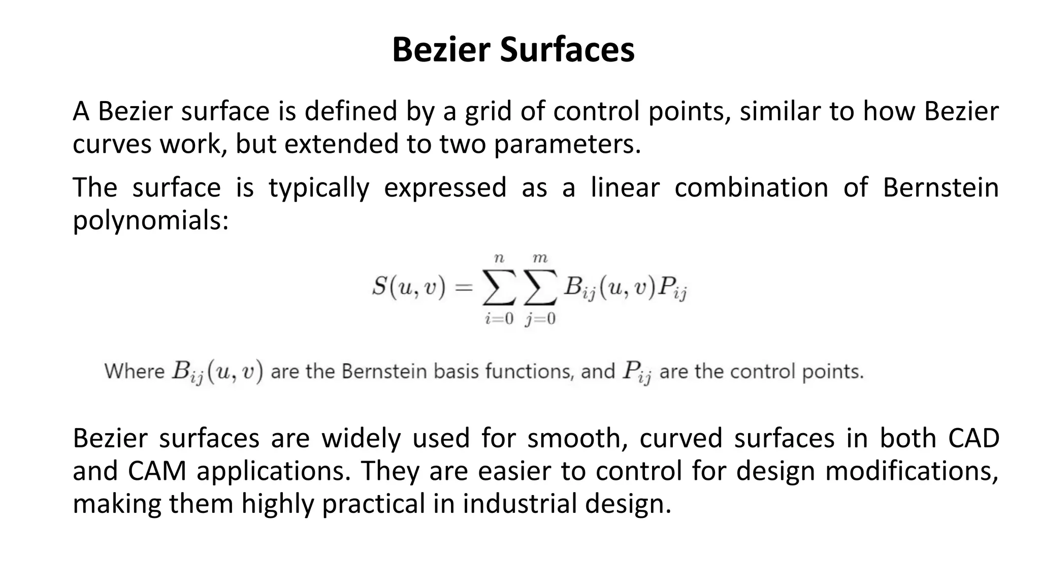 Bezier Surfaces
A Bezier surface is defined by a grid of control points, similar to how Bezier
curves work, but extended to two parameters.
The surface is typically expressed as a linear combination of Bernstein
polynomials:
Bezier surfaces are widely used for smooth, curved surfaces in both CAD
and CAM applications. They are easier to control for design modifications,
making them highly practical in industrial design.
 