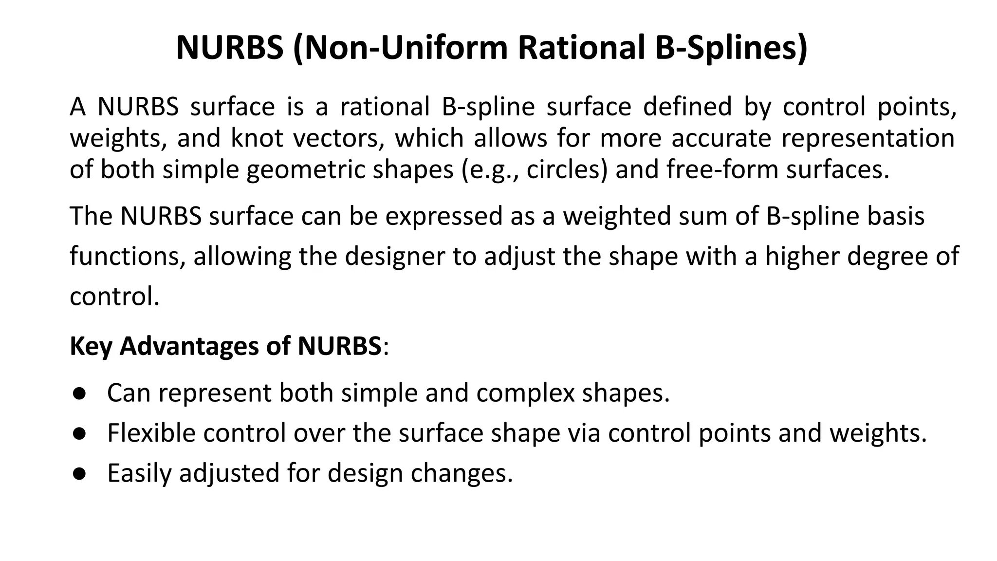 NURBS (Non-Uniform Rational B-Splines)
A NURBS surface is a rational B-spline surface defined by control points,
weights, and knot vectors, which allows for more accurate representation
of both simple geometric shapes (e.g., circles) and free-form surfaces.
The NURBS surface can be expressed as a weighted sum of B-spline basis
functions, allowing the designer to adjust the shape with a higher degree of
control.
Key Advantages of NURBS:
● Can represent both simple and complex shapes.
● Flexible control over the surface shape via control points and weights.
● Easily adjusted for design changes.
 