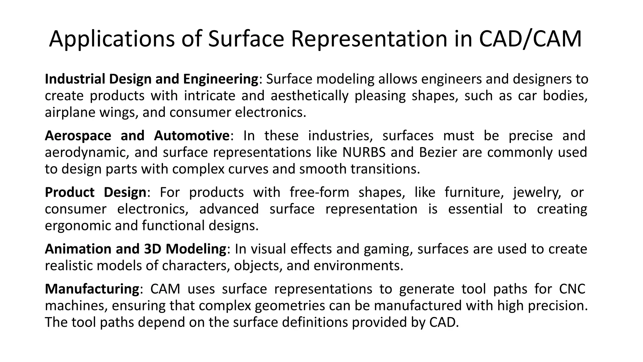 Applications of Surface Representation in CAD/CAM
Industrial Design and Engineering: Surface modeling allows engineers and designers to
create products with intricate and aesthetically pleasing shapes, such as car bodies,
airplane wings, and consumer electronics.
Aerospace and Automotive: In these industries, surfaces must be precise and
aerodynamic, and surface representations like NURBS and Bezier are commonly used
to design parts with complex curves and smooth transitions.
Product Design: For products with free-form shapes, like furniture, jewelry, or
consumer electronics, advanced surface representation is essential to creating
ergonomic and functional designs.
Animation and 3D Modeling: In visual effects and gaming, surfaces are used to create
realistic models of characters, objects, and environments.
Manufacturing: CAM uses surface representations to generate tool paths for CNC
machines, ensuring that complex geometries can be manufactured with high precision.
The tool paths depend on the surface definitions provided by CAD.
 