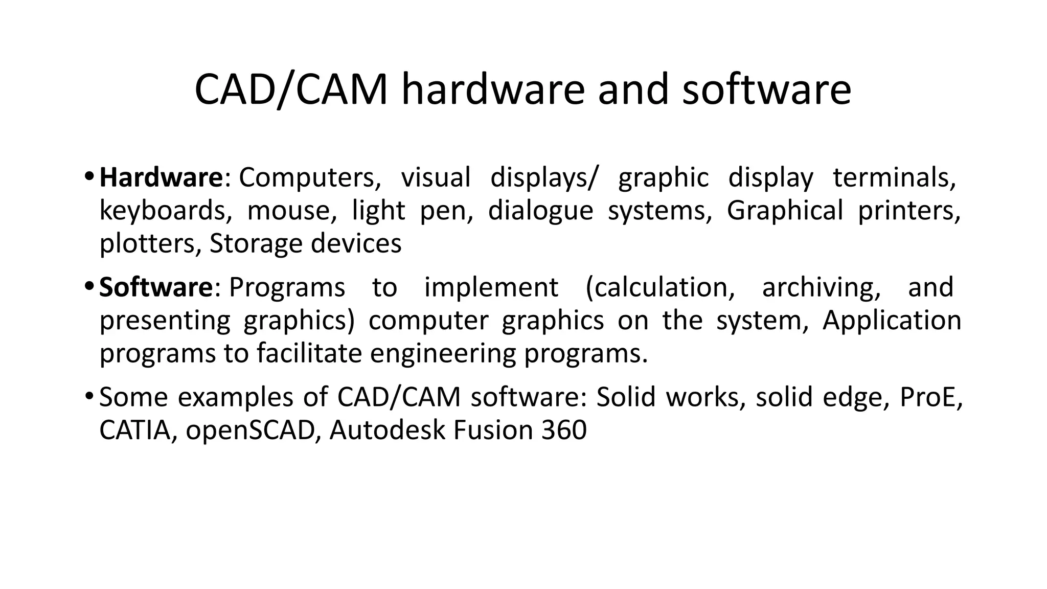 CAD/CAM hardware and software
•Hardware: Computers, visual displays/ graphic display terminals,
keyboards, mouse, light pen, dialogue systems, Graphical printers,
plotters, Storage devices
•Software: Programs to implement (calculation, archiving, and
presenting graphics) computer graphics on the system, Application
programs to facilitate engineering programs.
•Some examples of CAD/CAM software: Solid works, solid edge, ProE,
CATIA, openSCAD, Autodesk Fusion 360
 
