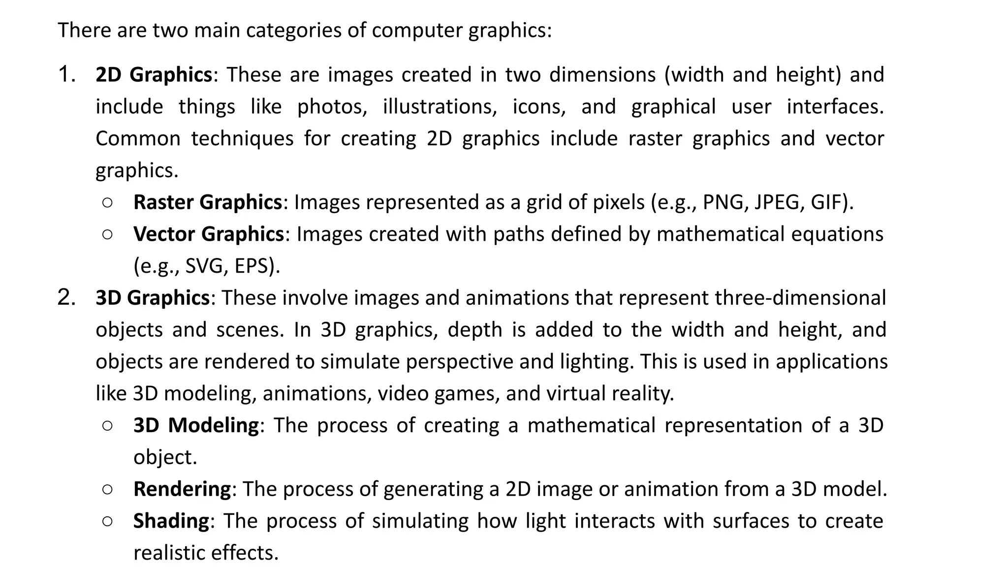 There are two main categories of computer graphics:
1. 2D Graphics: These are images created in two dimensions (width and height) and
include things like photos, illustrations, icons, and graphical user interfaces.
Common techniques for creating 2D graphics include raster graphics and vector
graphics.
○ Raster Graphics: Images represented as a grid of pixels (e.g., PNG, JPEG, GIF).
○ Vector Graphics: Images created with paths defined by mathematical equations
(e.g., SVG, EPS).
2. 3D Graphics: These involve images and animations that represent three-dimensional
objects and scenes. In 3D graphics, depth is added to the width and height, and
objects are rendered to simulate perspective and lighting. This is used in applications
like 3D modeling, animations, video games, and virtual reality.
○ 3D Modeling: The process of creating a mathematical representation of a 3D
object.
○ Rendering: The process of generating a 2D image or animation from a 3D model.
○ Shading: The process of simulating how light interacts with surfaces to create
realistic effects.
 