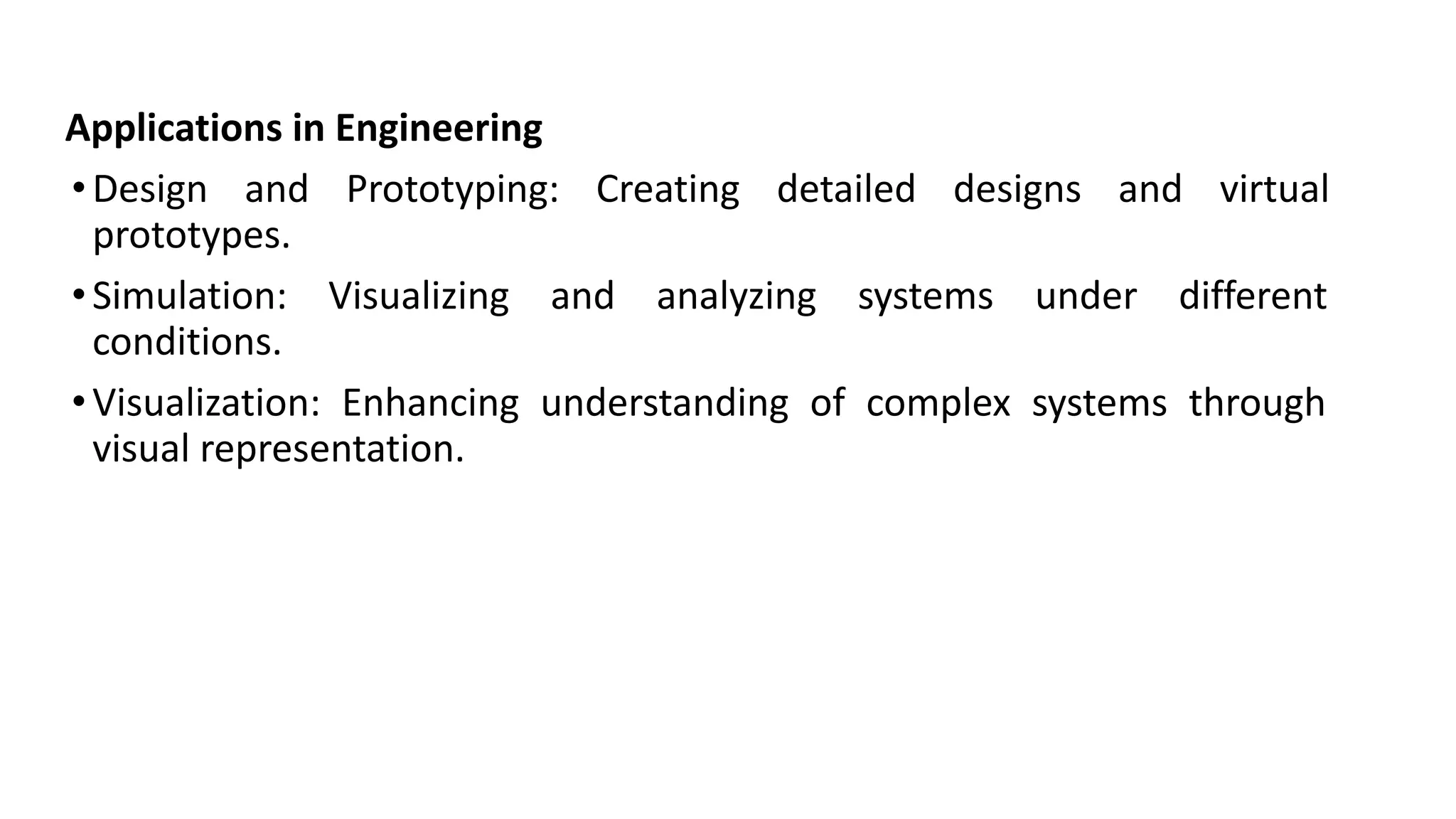 Applications in Engineering
•Design and Prototyping: Creating detailed designs and virtual
prototypes.
•Simulation: Visualizing and analyzing systems under different
conditions.
•Visualization: Enhancing understanding of complex systems through
visual representation.
 