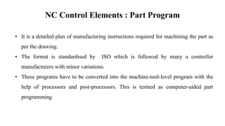 NC Control Elements : Part Program
• It is a detailed plan of manufacturing instructions required for machining the part as
per the drawing.
• The format is standardised by ISO which is followed by many a controller
manufacturers with minor variations.
• These programs have to be converted into the machine-tool-level program with the
help of processors and post-processors. This is termed as computer-aided part
programming
 