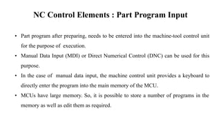NC Control Elements : Part Program Input
• Part program after preparing, needs to be entered into the machine-tool control unit
for the purpose of execution.
• Manual Data Input (MDI) or Direct Numerical Control (DNC) can be used for this
purpose.
• In the case of manual data input, the machine control unit provides a keyboard to
directly enter the program into the main memory of the MCU.
• MCUs have large memory. So, it is possible to store a number of programs in the
memory as well as edit them as required.
 