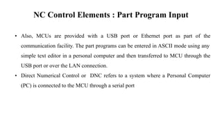 NC Control Elements : Part Program Input
• Also, MCUs are provided with a USB port or Ethernet port as part of the
communication facility. The part programs can be entered in ASCII mode using any
simple text editor in a personal computer and then transferred to MCU through the
USB port or over the LAN connection.
• Direct Numerical Control or DNC refers to a system where a Personal Computer
(PC) is connected to the MCU through a serial port
 