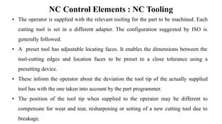 NC Control Elements : NC Tooling
• The operator is supplied with the relevant tooling for the part to be machined. Each
cutting tool is set in a different adapter. The configuration suggested by ISO is
generally followed.
• A preset tool has adjustable locating faces. It enables the dimensions between the
tool-cutting edges and location faces to be preset to a close tolerance using a
presetting device.
• These inform the operator about the deviation the tool tip of the actually supplied
tool has with the one taken into account by the part programmer.
• The position of the tool tip when supplied to the operator may be different to
compensate for wear and tear, resharpening or setting of a new cutting tool due to
breakage.
 