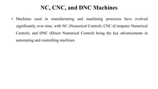 NC, CNC, and DNC Machines
• Machines used in manufacturing and machining processes have evolved
significantly over time, with NC (Numerical Control), CNC (Computer Numerical
Control), and DNC (Direct Numerical Control) being the key advancements in
automating and controlling machines.
 