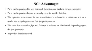NC : Advantages
• Parts can be produced in less time and, therefore, are likely to be less expensive.
• Parts can be produced more accurately even for smaller batches.
• The operator involvement in part manufacture is reduced to a minimum and as a
result, less scrap is generated due to operator errors.
• The need for expensive jigs and fixtures is reduced or eliminated, depending upon
the part geometry.
• Inspection time is reduced
 