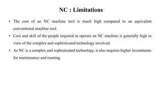 NC : Limitations
• The cost of an NC machine tool is much high compared to an equivalent
conventional machine tool.
• Cost and skill of the people required to operate an NC machine is generally high in
view of the complex and sophisticated technology involved.
• As NC is a complex and sophisticated technology, it also requires higher investments
for maintenance and running.
 