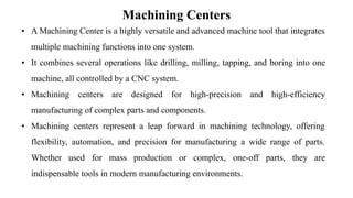 Machining Centers
• A Machining Center is a highly versatile and advanced machine tool that integrates
multiple machining functions into one system.
• It combines several operations like drilling, milling, tapping, and boring into one
machine, all controlled by a CNC system.
• Machining centers are designed for high-precision and high-efficiency
manufacturing of complex parts and components.
• Machining centers represent a leap forward in machining technology, offering
flexibility, automation, and precision for manufacturing a wide range of parts.
Whether used for mass production or complex, one-off parts, they are
indispensable tools in modern manufacturing environments.
 