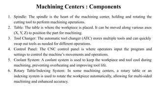 Machining Centers : Components
1. Spindle: The spindle is the heart of the machining center, holding and rotating the
cutting tool to perform machining operations.
2. Table: The table is where the workpiece is placed. It can be moved along various axes
(X, Y, Z) to position the part for machining.
3. Tool Changer: The automatic tool changer (ATC) stores multiple tools and can quickly
swap out tools as needed for different operations.
4. Control Panel: The CNC control panel is where operators input the program and
settings to control the machine’s movements and operations.
5. Coolant System: A coolant system is used to keep the workpiece and tool cool during
machining, preventing overheating and improving tool life.
6. Rotary Table/Indexing System: In some machining centers, a rotary table or an
indexing system is used to rotate the workpiece automatically, allowing for multi-sided
machining and enhanced accuracy.
 