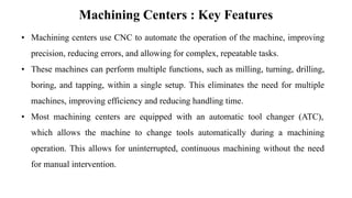 Machining Centers : Key Features
• Machining centers use CNC to automate the operation of the machine, improving
precision, reducing errors, and allowing for complex, repeatable tasks.
• These machines can perform multiple functions, such as milling, turning, drilling,
boring, and tapping, within a single setup. This eliminates the need for multiple
machines, improving efficiency and reducing handling time.
• Most machining centers are equipped with an automatic tool changer (ATC),
which allows the machine to change tools automatically during a machining
operation. This allows for uninterrupted, continuous machining without the need
for manual intervention.
 