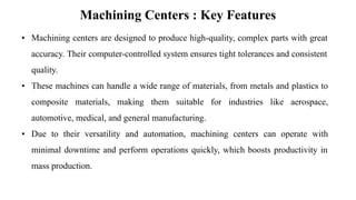 Machining Centers : Key Features
• Machining centers are designed to produce high-quality, complex parts with great
accuracy. Their computer-controlled system ensures tight tolerances and consistent
quality.
• These machines can handle a wide range of materials, from metals and plastics to
composite materials, making them suitable for industries like aerospace,
automotive, medical, and general manufacturing.
• Due to their versatility and automation, machining centers can operate with
minimal downtime and perform operations quickly, which boosts productivity in
mass production.
 