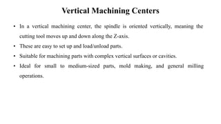Vertical Machining Centers
• In a vertical machining center, the spindle is oriented vertically, meaning the
cutting tool moves up and down along the Z-axis.
• These are easy to set up and load/unload parts.
• Suitable for machining parts with complex vertical surfaces or cavities.
• Ideal for small to medium-sized parts, mold making, and general milling
operations.
 