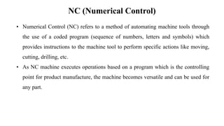 NC (Numerical Control)
• Numerical Control (NC) refers to a method of automating machine tools through
the use of a coded program (sequence of numbers, letters and symbols) which
provides instructions to the machine tool to perform specific actions like moving,
cutting, drilling, etc.
• As NC machine executes operations based on a program which is the controlling
point for product manufacture, the machine becomes versatile and can be used for
any part.
 