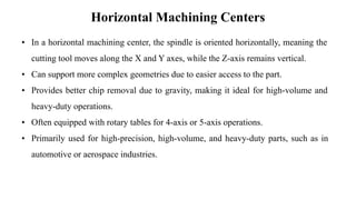Horizontal Machining Centers
• In a horizontal machining center, the spindle is oriented horizontally, meaning the
cutting tool moves along the X and Y axes, while the Z-axis remains vertical.
• Can support more complex geometries due to easier access to the part.
• Provides better chip removal due to gravity, making it ideal for high-volume and
heavy-duty operations.
• Often equipped with rotary tables for 4-axis or 5-axis operations.
• Primarily used for high-precision, high-volume, and heavy-duty parts, such as in
automotive or aerospace industries.
 