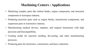 Machining Centers : Applications
• Machining complex parts like turbine blades, engine components, and structural
components in Aerospace industry.
• Producing precision parts such as engine blocks, transmission components, and
suspension parts in Automotive industry.
• Manufacturing medical devices, implants, and surgical instruments with high
precision and biocompatibility.
• Creating molds for injection molding, die-casting, and other manufacturing
processes.
• Producing parts for electronics, construction, and heavy industries.
 