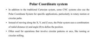 Polar Coordinate system
• In addition to the traditional Cartesian system, some CNC systems also use the
Polar Coordinate System for specific applications, particularly in rotary motion or
circular paths.
• Instead of moving along the X, Y, and Z axes, the Polar system uses a combination
of radial distance (r) and angle (θ) to define the position.
• Often used for operations that involve circular patterns or arcs, like turning or
circular milling.
 