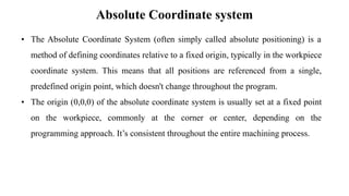 Absolute Coordinate system
• The Absolute Coordinate System (often simply called absolute positioning) is a
method of defining coordinates relative to a fixed origin, typically in the workpiece
coordinate system. This means that all positions are referenced from a single,
predefined origin point, which doesn't change throughout the program.
• The origin (0,0,0) of the absolute coordinate system is usually set at a fixed point
on the workpiece, commonly at the corner or center, depending on the
programming approach. It’s consistent throughout the entire machining process.
 