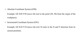 • Absolute Coordinate System (G90):
Example: G0 X50 Y50 (move the tool to the point (50, 50) from the origin of the
workpiece).
• Incremental Coordinate System (G91):
Example: G0 X10 Y10 (move the tool 10 units in the X and Y direction from its
current position).
 