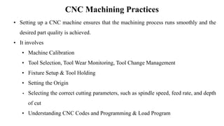 CNC Machining Practices
• Setting up a CNC machine ensures that the machining process runs smoothly and the
desired part quality is achieved.
• It involves
• Machine Calibration
• Tool Selection, Tool Wear Monitoring, Tool Change Management
• Fixture Setup & Tool Holding
• Setting the Origin
• Selecting the correct cutting parameters, such as spindle speed, feed rate, and depth
of cut
• Understanding CNC Codes and Programming & Load Program
 