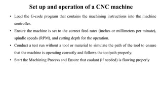 Set up and operation of a CNC machine
• Load the G-code program that contains the machining instructions into the machine
controller.
• Ensure the machine is set to the correct feed rates (inches or millimeters per minute),
spindle speeds (RPM), and cutting depth for the operation.
• Conduct a test run without a tool or material to simulate the path of the tool to ensure
that the machine is operating correctly and follows the toolpath properly.
• Start the Machining Process and Ensure that coolant (if needed) is flowing properly
 
