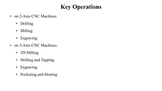 Key Operations
• on 2-Axis CNC Machines
• Drilling
• Milling
• Engraving
• on 3-Axis CNC Machines:
• 3D Milling
• Drilling and Tapping
• Engraving
• Pocketing and Slotting
 