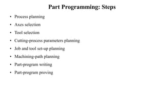 Part Programming: Steps
• Process planning
• Axes selection
• Tool selection
• Cutting-process parameters planning
• Job and tool set-up planning
• Machining-path planning
• Part-program writing
• Part-program proving
 