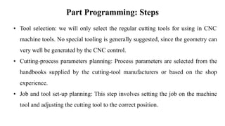 Part Programming: Steps
• Tool selection: we will only select the regular cutting tools for using in CNC
machine tools. No special tooling is generally suggested, since the geometry can
very well be generated by the CNC control.
• Cutting-process parameters planning: Process parameters are selected from the
handbooks supplied by the cutting-tool manufacturers or based on the shop
experience.
• Job and tool set-up planning: This step involves setting the job on the machine
tool and adjusting the cutting tool to the correct position.
 