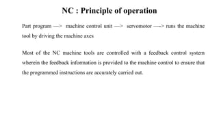 NC : Principle of operation
Part program —> machine control unit —> servomotor —-> runs the machine
tool by driving the machine axes
Most of the NC machine tools are controlled with a feedback control system
wherein the feedback information is provided to the machine control to ensure that
the programmed instructions are accurately carried out.
 