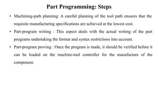 Part Programming: Steps
• Machining-path planning: A careful planning of the tool path ensures that the
requisite manufacturing specifications are achieved at the lowest cost.
• Part-program writing : This aspect deals with the actual writing of the part
programs undertaking the format and syntax restrictions into account.
• Part-program proving : Once the program is made, it should be verified before it
can be loaded on the machine-tool controller for the manufacture of the
component.
 