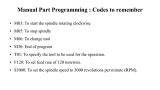 Manual Part Programming : Codes to remember
• M03: To start the spindle rotating clockwise
• M05: To stop spindle
• M06: To change tool
• M30: End of program
• T01: To specify the tool to be used for the operation.
• F120: To set feed rate of 120 mm/min.
• S3000: To set the spindle speed to 3000 revolutions per minute (RPM).
 