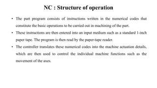 NC : Structure of operation
• The part program consists of instructions written in the numerical codes that
constitute the basic operations to be carried out in machining of the part.
• These instructions are then entered into an input medium such as a standard 1-inch
paper tape. The program is then read by the paper-tape reader.
• The controller translates these numerical codes into the machine actuation details,
which are then used to control the individual machine functions such as the
movement of the axes.
 